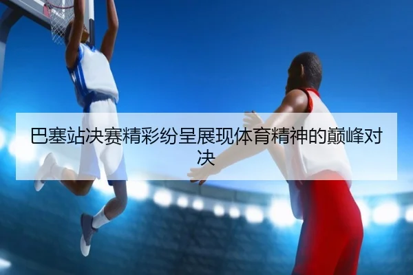 巴塞站决赛精彩纷呈展现体育精神的巅峰对决