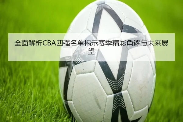 全面解析CBA四强名单揭示赛季精彩角逐与未来展望